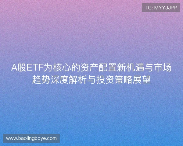 A股ETF为核心的资产配置新机遇与市场趋势深度解析与投资策略展望 A股ETF为核心的资产配置新机遇与市场趋势深度解析与投资策略展望